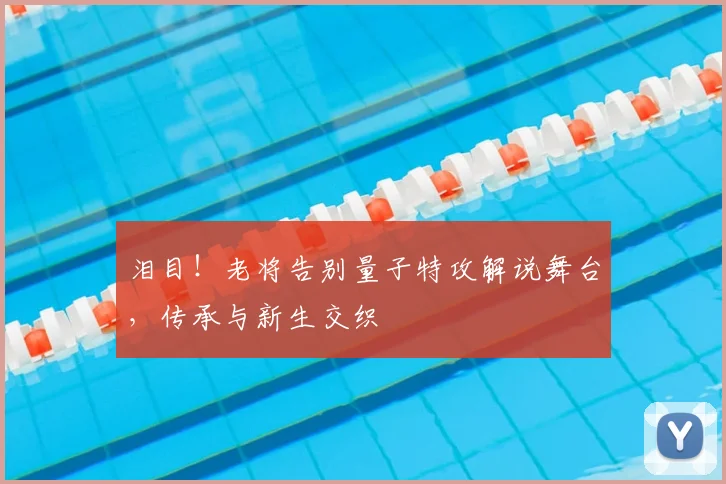 泪目!老将告别量子特攻解说舞台,传承与新生交织