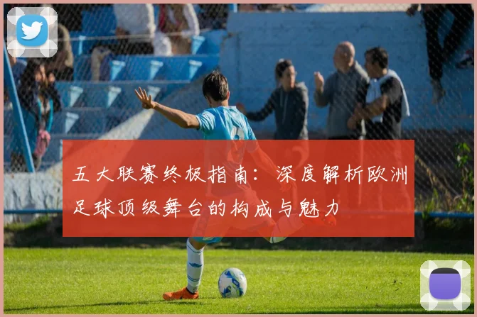 五大联赛终极指南：深度解析欧洲足球顶级舞台的构成与魅力