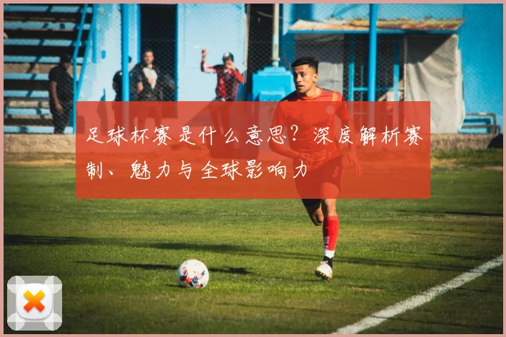 足球杯赛是什么意思?深度解析赛制、魅力与全球影响力