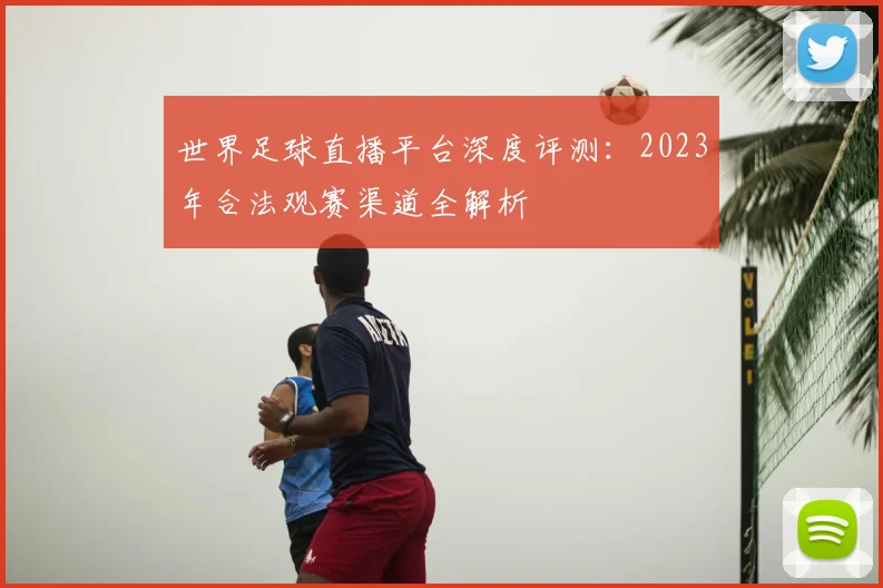 世界足球直播平台深度评测：2023年合法观赛渠道全解析
